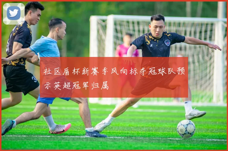 社区盾杯新赛季风向标夺冠球队预示英超冠军归属