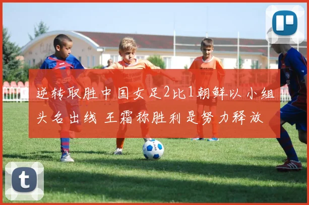 逆转取胜中国女足2比1朝鲜以小组头名出线 王霜称胜利是努力释放