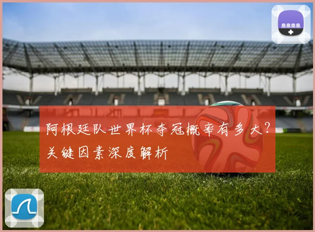 阿根廷队世界杯夺冠概率有多大?关键因素深度解析