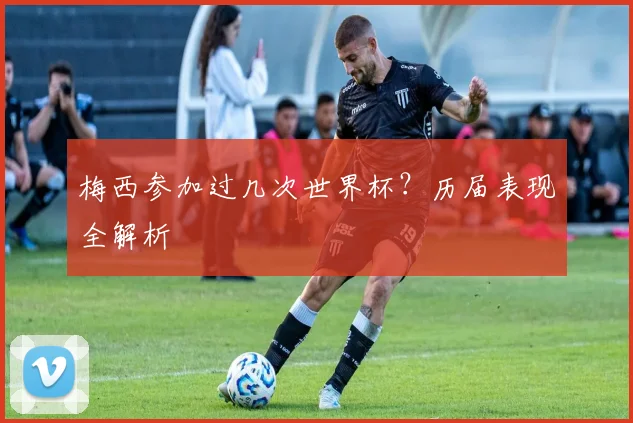 梅西参加过几次世界杯？历届表现全解析
