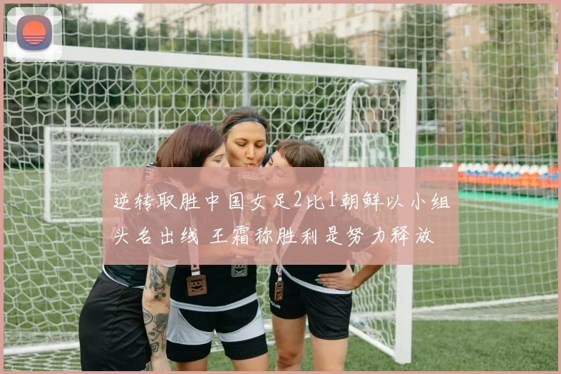 逆转取胜中国女足2比1朝鲜以小组头名出线 王霜称胜利是努力释放